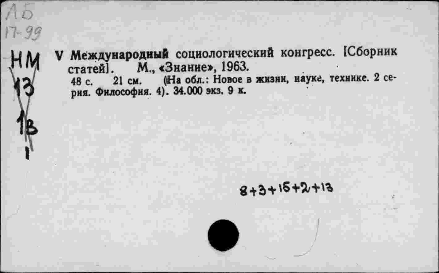 ﻿
V Международный социологический конгресс. [Сборник статей]. М., «Знание», 1963.
48 с. 21см. (На обл.: Новое в жизни, науке, технике. 2 серия. Философия. 4). 34.000 экз. 9 к.
